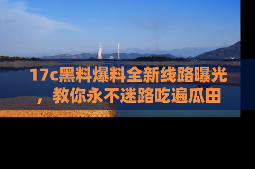 17c黑料爆料全新线路曝光，教你永不迷路吃遍瓜田