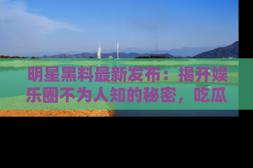 明星黑料最新发布：揭开娱乐圈不为人知的秘密，吃瓜者们请注意！