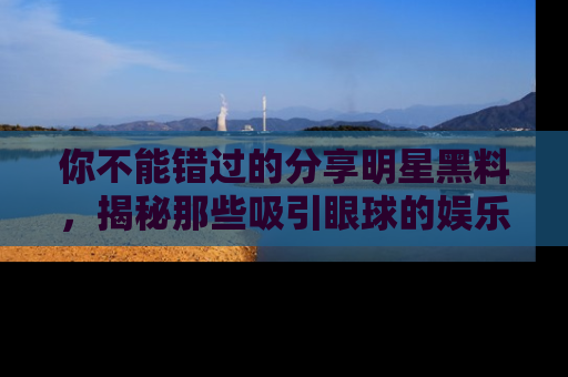 你不能错过的分享明星黑料，揭秘那些吸引眼球的娱乐新闻。