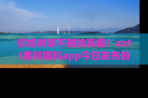 你绝对想不到的真相！zztt黑料爆料app今日发布的黑料让人叫绝！