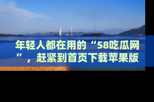 年轻人都在用的“58吃瓜网”，赶紧到首页下载苹果版吧！