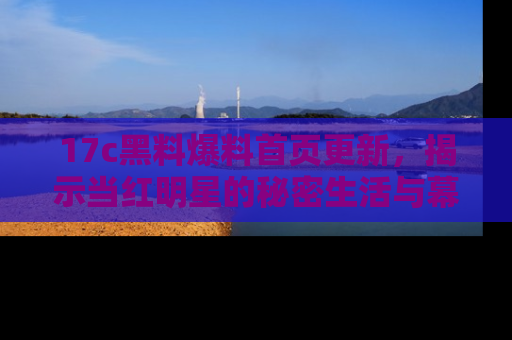 17c黑料爆料首页更新，揭示当红明星的秘密生活与幕后故事