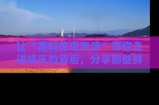 让“黑料吃瓜资源”带你走进娱乐的背后,分享那些鲜为人知的黑料,成为吃瓜界的资深玩家!