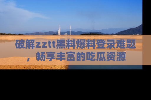 破解zztt黑料爆料登录难题，畅享丰富的吃瓜资源