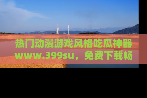 热门动漫游戏风格吃瓜神器www.399su,免费下载畅享精彩
