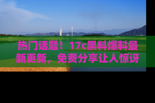 热门话题！17c黑料爆料最新更新，免费分享让人惊讶的事实！