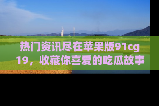 热门资讯尽在苹果版91cg19，收藏你喜爱的吃瓜故事吧！