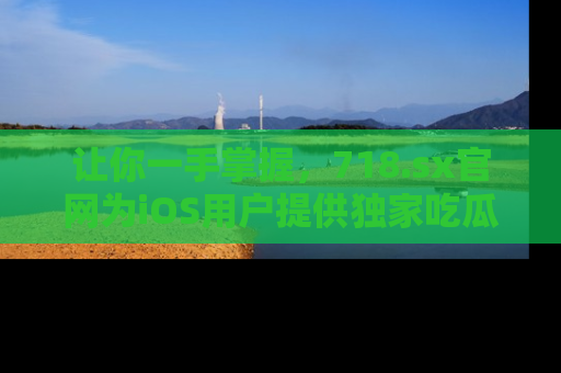 让你一手掌握，718.sx官网为iOS用户提供独家吃瓜内容！