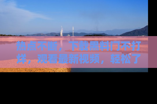 热点不断,下载黑料门不打烊,观看最新视频,轻松了解娱乐八卦!