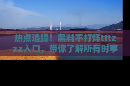 热点追踪！黑料不打烊tttzzz入口，带你了解所有时事动态，赶紧打开网址链接！