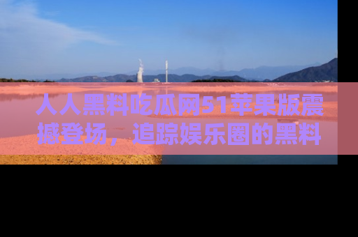 人人黑料吃瓜网51苹果版震撼登场，追踪娱乐圈的黑料与热闻