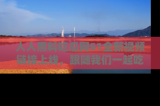 人人黑料吃瓜网51全新视频链接上线，跟随我们一起吃瓜围观！