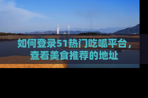 如何登录51热门吃呱平台，查看美食推荐的地址