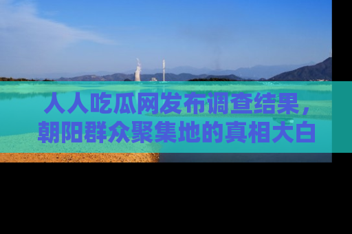 人人吃瓜网发布调查结果，朝阳群众聚集地的真相大白