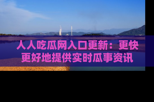 人人吃瓜网入口更新：更快更好地提供实时瓜事资讯