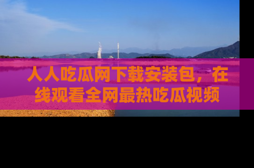 人人吃瓜网下载安装包，在线观看全网最热吃瓜视频