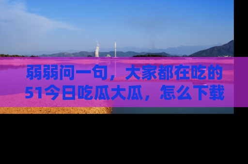 弱弱问一句,大家都在吃的51今日吃瓜大瓜,怎么下载登录才能体验最新入口?
