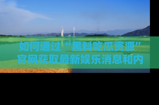 如何通过“黑料吃瓜资源”官网获取最新娱乐消息和内幕爆料