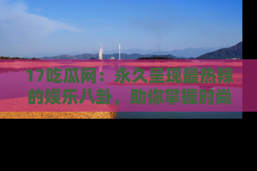 17吃瓜网：永久呈现最热辣的娱乐八卦，助你掌握时尚趋势