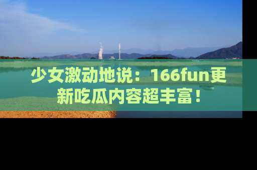 少女激动地说:166fun更新吃瓜内容超丰富!