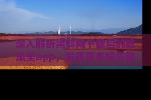 深入解析黑料网下载后的吃瓜类app,发现更多娱乐秘密