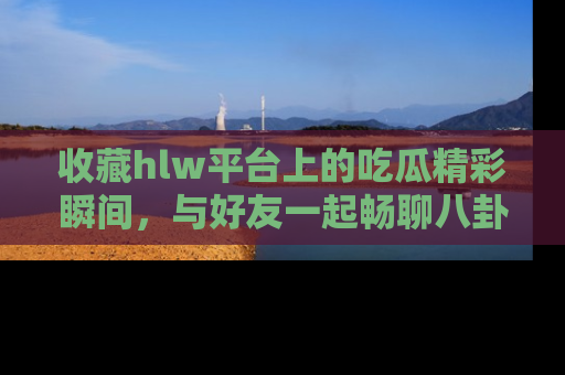 收藏hlw平台上的吃瓜精彩瞬间,与好友一起畅聊八卦趣闻!