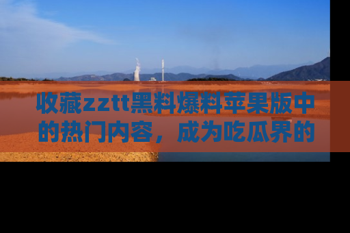 收藏zztt黑料爆料苹果版中的热门内容,成为吃瓜界的资深玩家!
