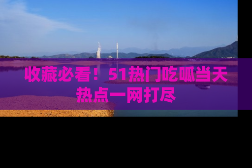 收藏必看!51热门吃呱当天热点一网打尽