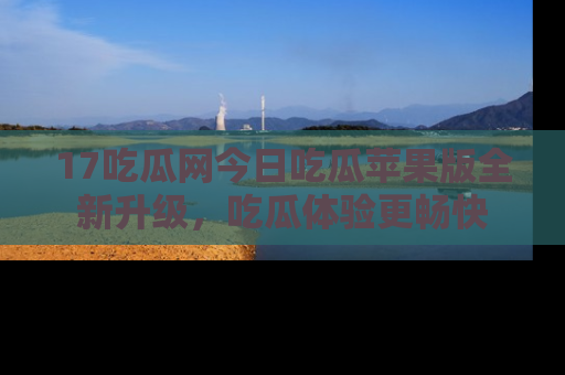 17吃瓜网今日吃瓜苹果版全新升级，吃瓜体验更畅快