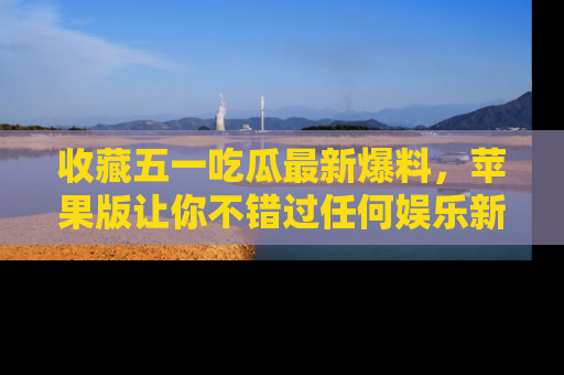 收藏五一吃瓜最新爆料,苹果版让你不错过任何娱乐新闻