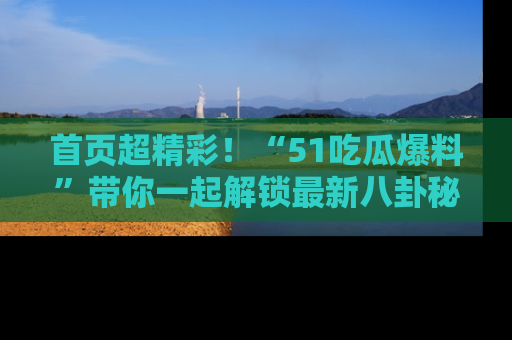 首页超精彩!“51吃瓜爆料”带你一起解锁最新八卦秘闻!