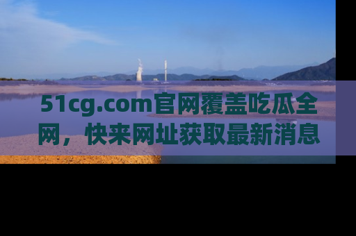 51cg.com官网覆盖吃瓜全网，快来网址获取最新消息与链接！