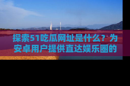 探索51吃瓜网址是什么?为安卓用户提供直达娱乐圈的途径