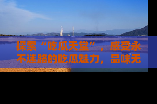 探索“吃瓜天堂”,感受永不迷路的吃瓜魅力,品味无尽的美食!