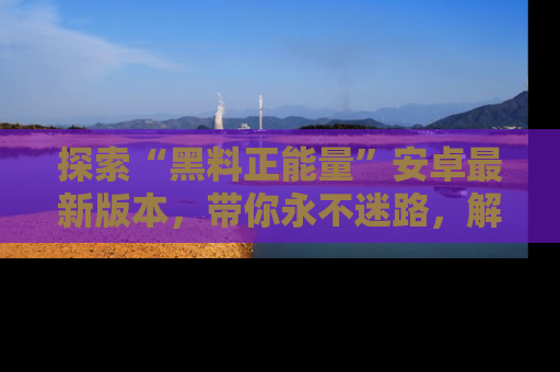 探索“黑料正能量”安卓最新版本,带你永不迷路,解锁无尽秘密!