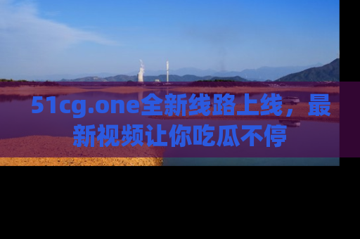 51cg.one全新线路上线，最新视频让你吃瓜不停