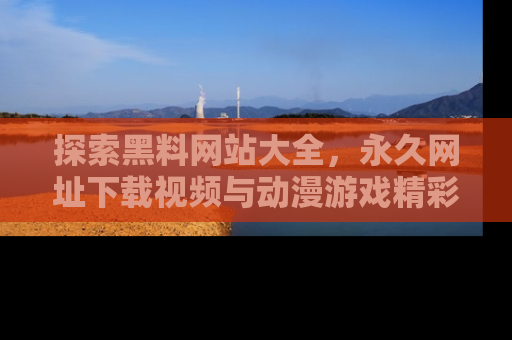 探索黑料网站大全，永久网址下载视频与动漫游戏精彩瞬间！