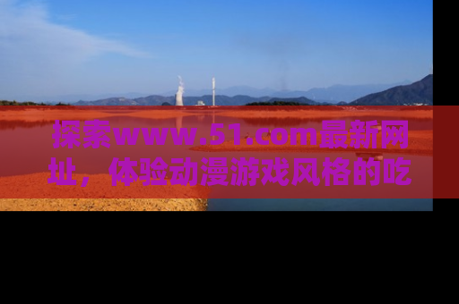 探索www.51.com最新网址，体验动漫游戏风格的吃瓜乐趣！
