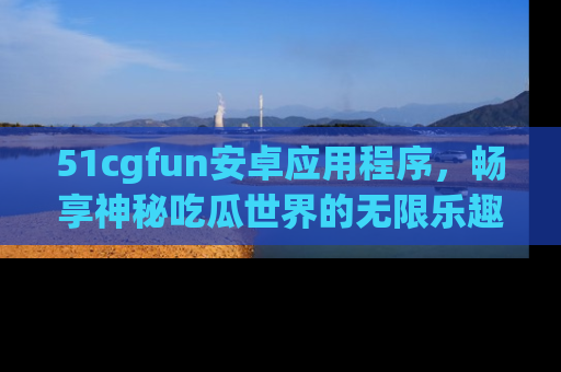 51cgfun安卓应用程序，畅享神秘吃瓜世界的无限乐趣！