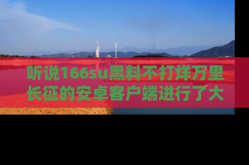 听说166su黑料不打烊万里长征的安卓客户端进行了大更新，八卦内容更加精彩与丰富！