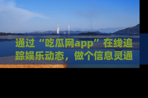 通过“吃瓜网app”在线追踪娱乐动态，做个信息灵通的吃瓜群众！