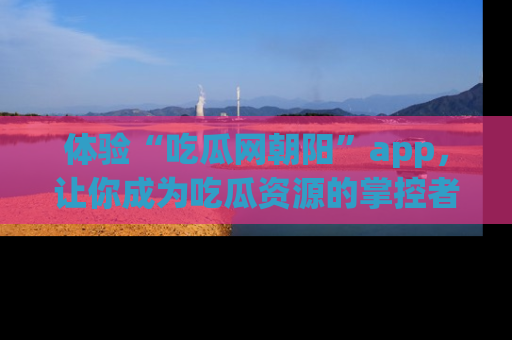 体验“吃瓜网朝阳”app，让你成为吃瓜资源的掌控者，独家资讯尽在掌握！