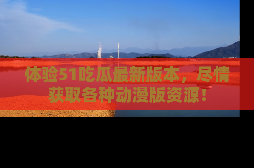 体验51吃瓜最新版本，尽情获取各种动漫版资源！