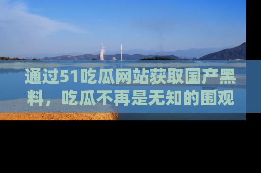 通过51吃瓜网站获取国产黑料，吃瓜不再是无知的围观者