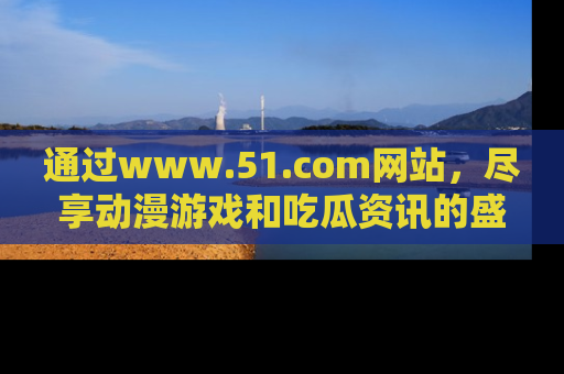 通过www.51.com网站，尽享动漫游戏和吃瓜资讯的盛宴！