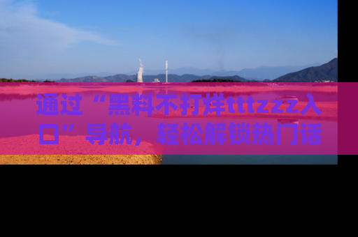 通过“黑料不打烊tttzzz入口”导航，轻松解锁热门话题及娱乐圈黑料内幕