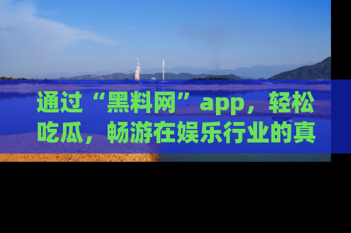 通过“黑料网”app，轻松吃瓜，畅游在娱乐行业的真实世界！