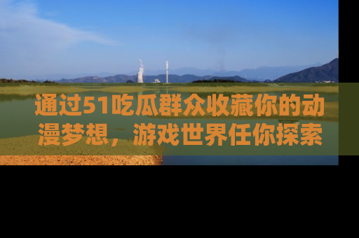 通过51吃瓜群众收藏你的动漫梦想，游戏世界任你探索