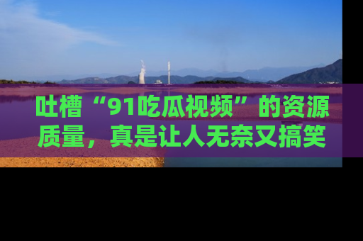 吐槽“91吃瓜视频”的资源质量，真是让人无奈又搞笑！