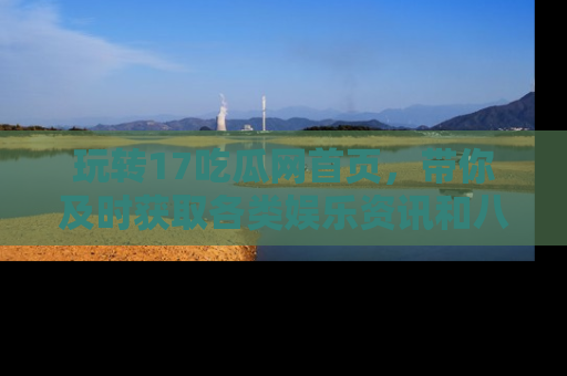 玩转17吃瓜网首页，带你及时获取各类娱乐资讯和八卦故事！